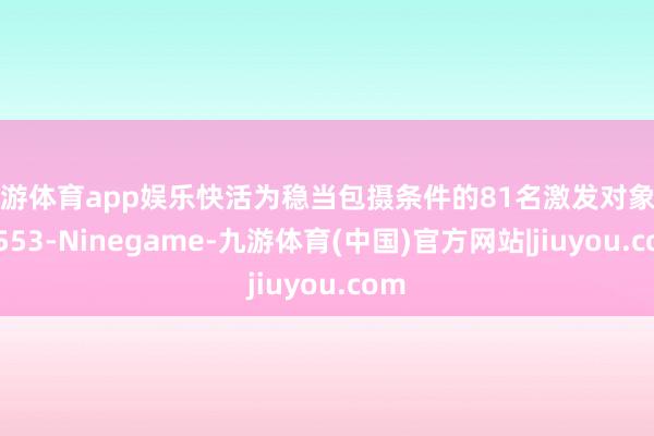 九游体育app娱乐快活为稳当包摄条件的81名激发对象办理553-Ninegame-九游体育(中国)官方网站|jiuyou.com