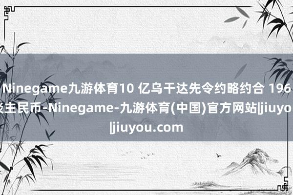 Ninegame九游体育10 亿乌干达先令约略约合 196 万东谈主民币-Ninegame-九游体育(中国)官方网站|jiuyou.com