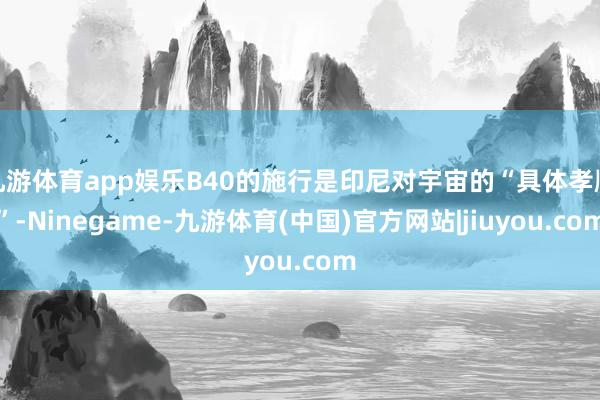 九游体育app娱乐B40的施行是印尼对宇宙的“具体孝顺”-Ninegame-九游体育(中国)官方网站|jiuyou.com