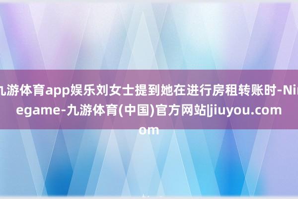 九游体育app娱乐刘女士提到她在进行房租转账时-Ninegame-九游体育(中国)官方网站|jiuyou.com
