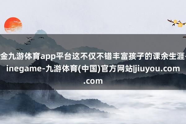 现金九游体育app平台这不仅不错丰富孩子的课余生涯-Ninegame-九游体育(中国)官方网站|jiuyou.com