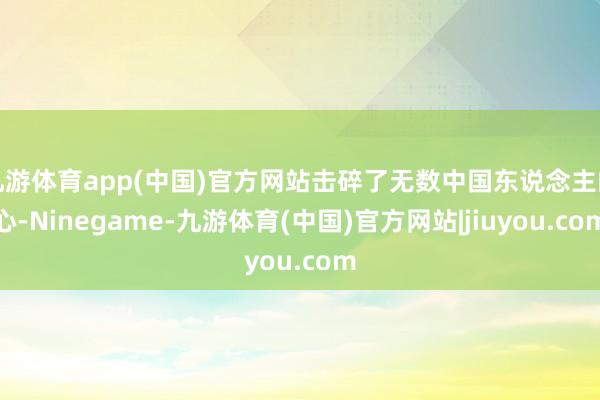 九游体育app(中国)官方网站击碎了无数中国东说念主的心-Ninegame-九游体育(中国)官方网站|jiuyou.com