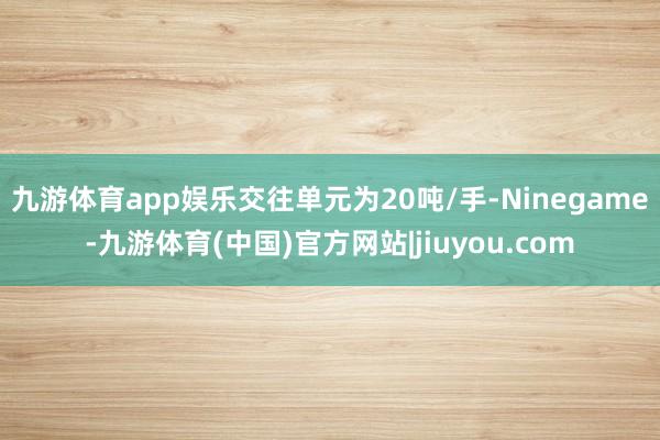 九游体育app娱乐交往单元为20吨/手-Ninegame-九游体育(中国)官方网站|jiuyou.com