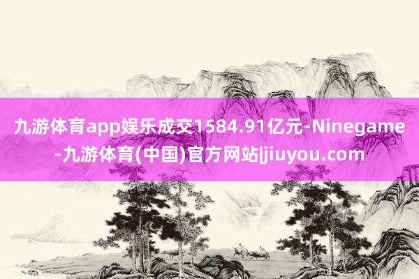 九游体育app娱乐成交1584.91亿元-Ninegame-九游体育(中国)官方网站|jiuyou.com