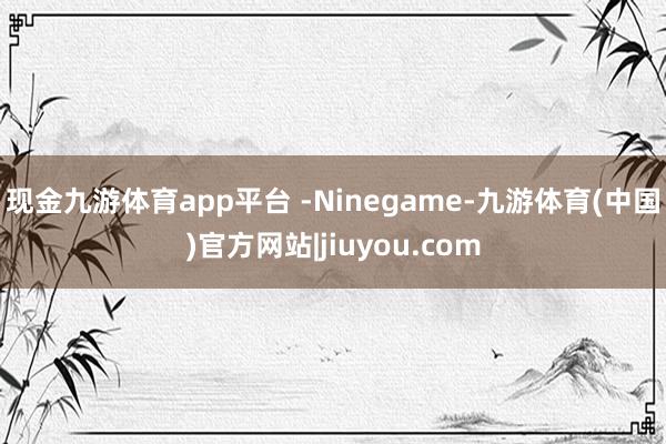现金九游体育app平台 -Ninegame-九游体育(中国)官方网站|jiuyou.com