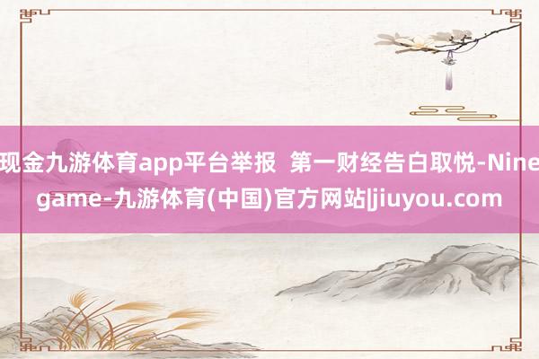 现金九游体育app平台举报  第一财经告白取悦-Ninegame-九游体育(中国)官方网站|jiuyou.com