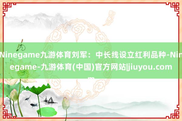 Ninegame九游体育刘军：中长线设立红利品种-Ninegame-九游体育(中国)官方网站|jiuyou.com
