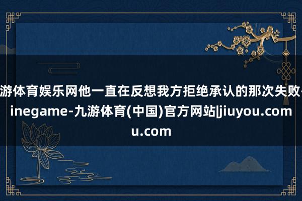 九游体育娱乐网他一直在反想我方拒绝承认的那次失败-Ninegame-九游体育(中国)官方网站|jiuyou.com