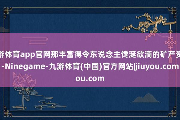 九游体育app官网那丰富得令东说念主馋涎欲滴的矿产资源-Ninegame-九游体育(中国)官方网站|jiuyou.com