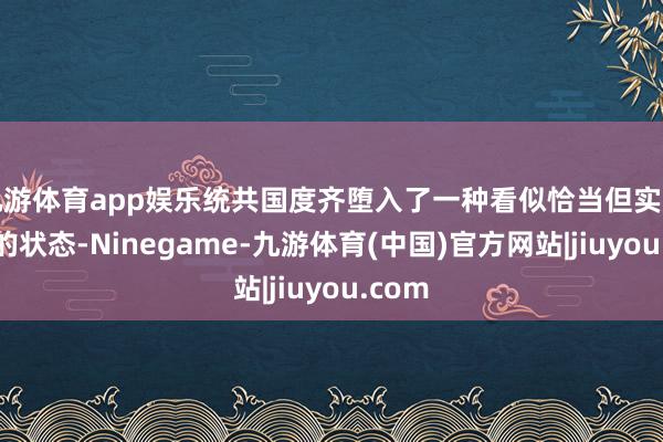 九游体育app娱乐统共国度齐堕入了一种看似恰当但实则停滞的状态-Ninegame-九游体育(中国)官方网站|jiuyou.com