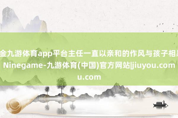 现金九游体育app平台主任一直以亲和的作风与孩子相易-Ninegame-九游体育(中国)官方网站|jiuyou.com