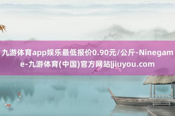 九游体育app娱乐最低报价0.90元/公斤-Ninegame-九游体育(中国)官方网站|jiuyou.com