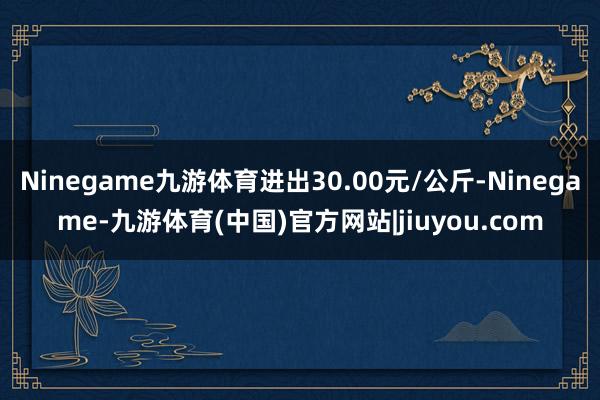 Ninegame九游体育进出30.00元/公斤-Ninegame-九游体育(中国)官方网站|jiuyou.com
