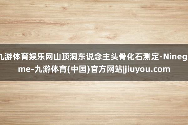 九游体育娱乐网山顶洞东说念主头骨化石测定-Ninegame-九游体育(中国)官方网站|jiuyou.com