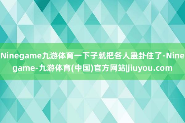 Ninegame九游体育一下子就把各人蛊卦住了-Ninegame-九游体育(中国)官方网站|jiuyou.com
