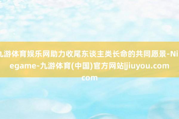 九游体育娱乐网助力收尾东谈主类长命的共同愿景-Ninegame-九游体育(中国)官方网站|jiuyou.com