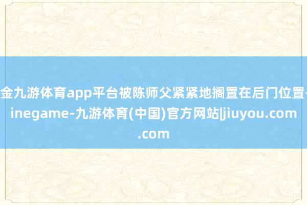 现金九游体育app平台被陈师父紧紧地搁置在后门位置-Ninegame-九游体育(中国)官方网站|jiuyou.com