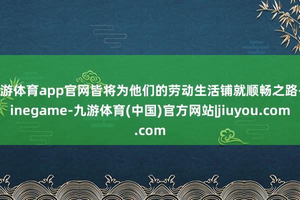 九游体育app官网皆将为他们的劳动生活铺就顺畅之路-Ninegame-九游体育(中国)官方网站|jiuyou.com