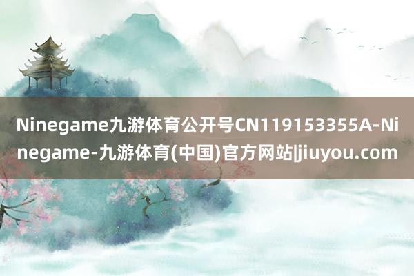 Ninegame九游体育公开号CN119153355A-Ninegame-九游体育(中国)官方网站|jiuyou.com