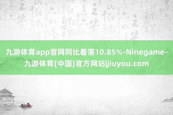 九游体育app官网同比着落10.85%-Ninegame-九游体育(中国)官方网站|jiuyou.com
