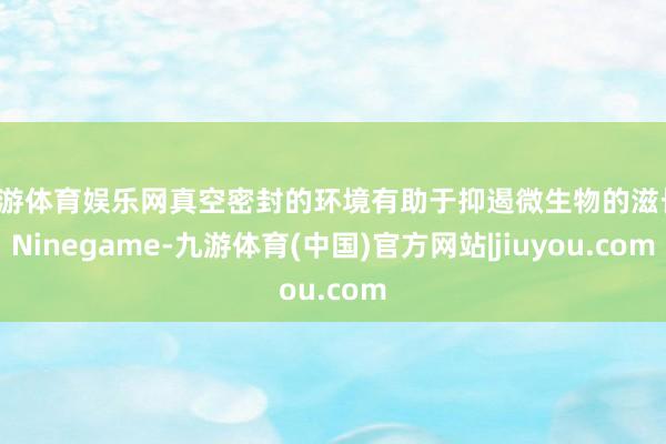 九游体育娱乐网真空密封的环境有助于抑遏微生物的滋长-Ninegame-九游体育(中国)官方网站|jiuyou.com