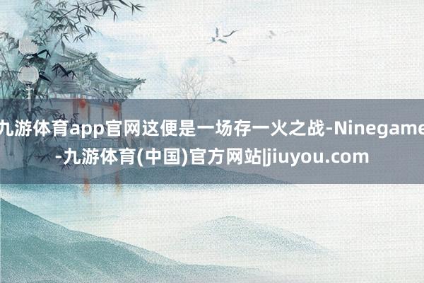 九游体育app官网这便是一场存一火之战-Ninegame-九游体育(中国)官方网站|jiuyou.com