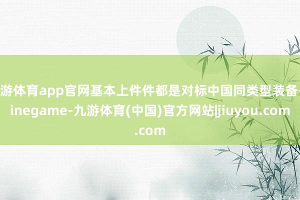 九游体育app官网基本上件件都是对标中国同类型装备-Ninegame-九游体育(中国)官方网站|jiuyou.com