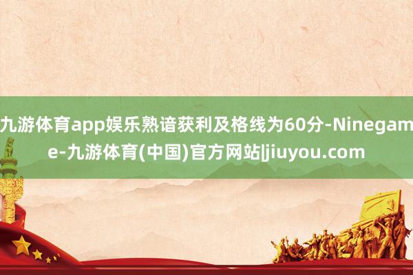 九游体育app娱乐熟谙获利及格线为60分-Ninegame-九游体育(中国)官方网站|jiuyou.com