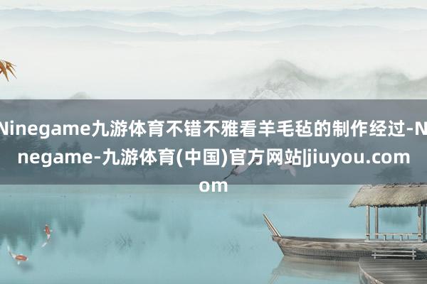 Ninegame九游体育不错不雅看羊毛毡的制作经过-Ninegame-九游体育(中国)官方网站|jiuyou.com