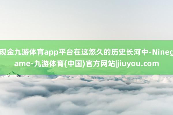 现金九游体育app平台在这悠久的历史长河中-Ninegame-九游体育(中国)官方网站|jiuyou.com