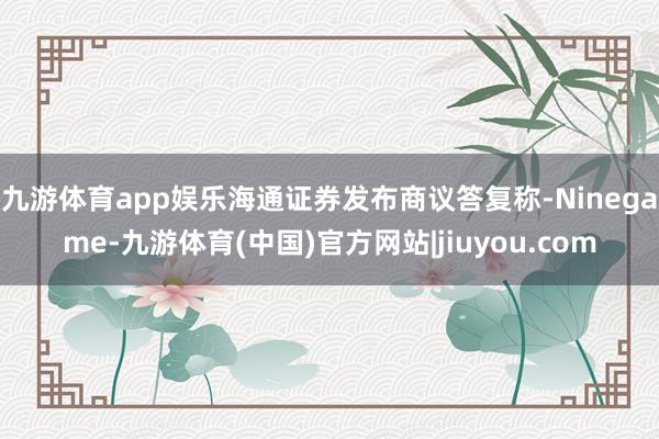 九游体育app娱乐海通证券发布商议答复称-Ninegame-九游体育(中国)官方网站|jiuyou.com