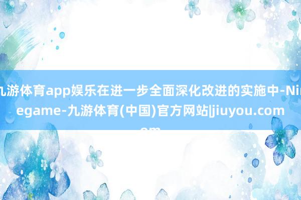 九游体育app娱乐在进一步全面深化改进的实施中-Ninegame-九游体育(中国)官方网站|jiuyou.com