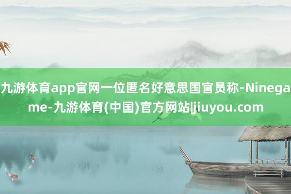 九游体育app官网一位匿名好意思国官员称-Ninegame-九游体育(中国)官方网站|jiuyou.com
