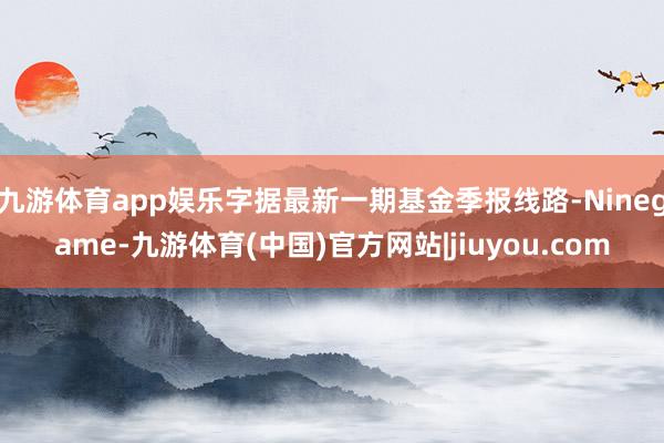 九游体育app娱乐字据最新一期基金季报线路-Ninegame-九游体育(中国)官方网站|jiuyou.com