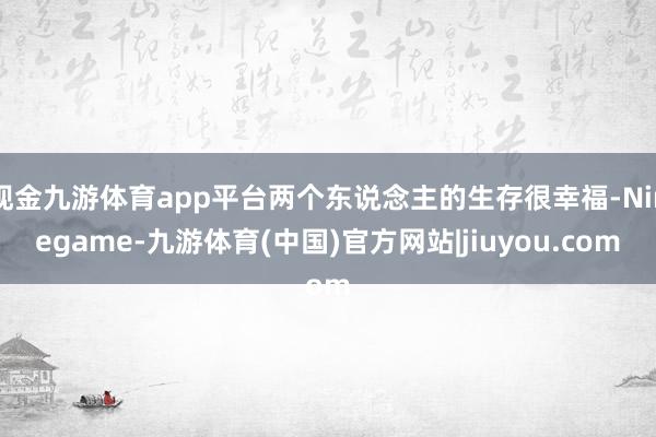 现金九游体育app平台两个东说念主的生存很幸福-Ninegame-九游体育(中国)官方网站|jiuyou.com