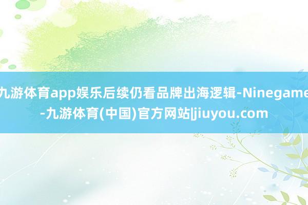 九游体育app娱乐后续仍看品牌出海逻辑-Ninegame-九游体育(中国)官方网站|jiuyou.com