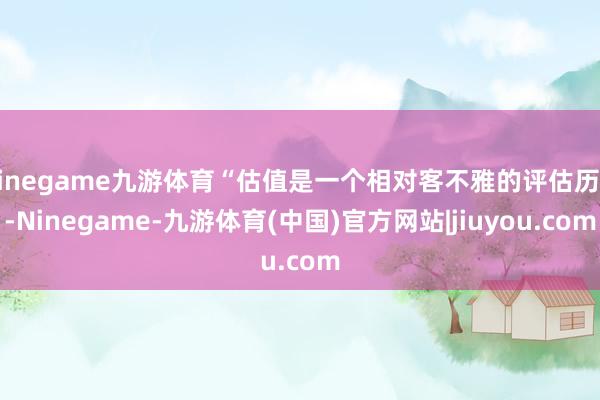 Ninegame九游体育“估值是一个相对客不雅的评估历程-Ninegame-九游体育(中国)官方网站|jiuyou.com