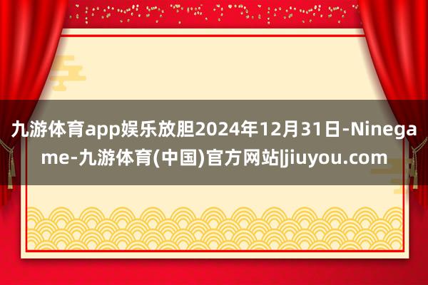 九游体育app娱乐放胆2024年12月31日-Ninegame-九游体育(中国)官方网站|jiuyou.com