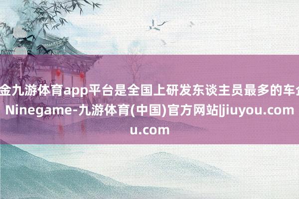现金九游体育app平台是全国上研发东谈主员最多的车企-Ninegame-九游体育(中国)官方网站|jiuyou.com