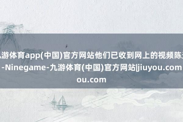 九游体育app(中国)官方网站他们已收到网上的视频陈迹-Ninegame-九游体育(中国)官方网站|jiuyou.com