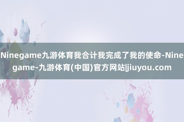 Ninegame九游体育我合计我完成了我的使命-Ninegame-九游体育(中国)官方网站|jiuyou.com