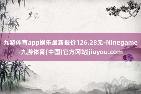 九游体育app娱乐最新报价126.28元-Ninegame-九游体育(中国)官方网站|jiuyou.com