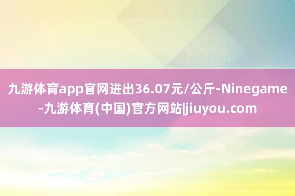 九游体育app官网进出36.07元/公斤-Ninegame-九游体育(中国)官方网站|jiuyou.com