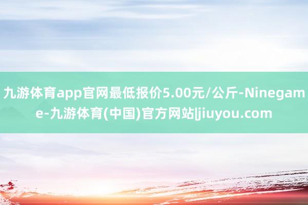 九游体育app官网最低报价5.00元/公斤-Ninegame-九游体育(中国)官方网站|jiuyou.com