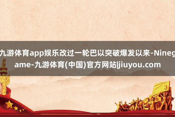 九游体育app娱乐改过一轮巴以突破爆发以来-Ninegame-九游体育(中国)官方网站|jiuyou.com