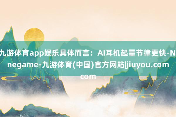 九游体育app娱乐具体而言：AI耳机起量节律更快-Ninegame-九游体育(中国)官方网站|jiuyou.com