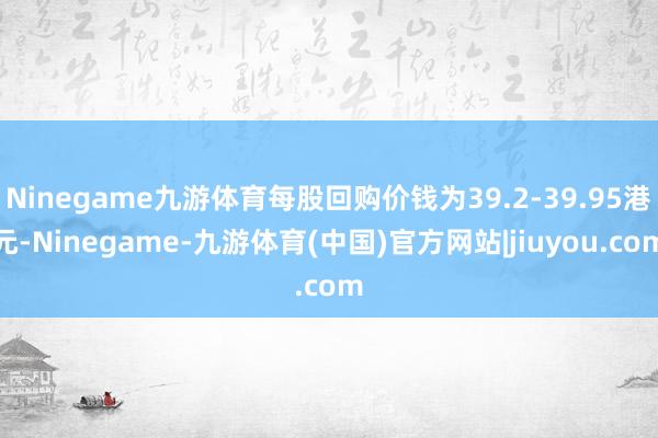 Ninegame九游体育每股回购价钱为39.2-39.95港元-Ninegame-九游体育(中国)官方网站|jiuyou.com