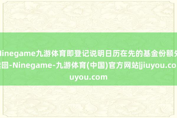 Ninegame九游体育即登记说明日历在先的基金份额先赎回-Ninegame-九游体育(中国)官方网站|jiuyou.com