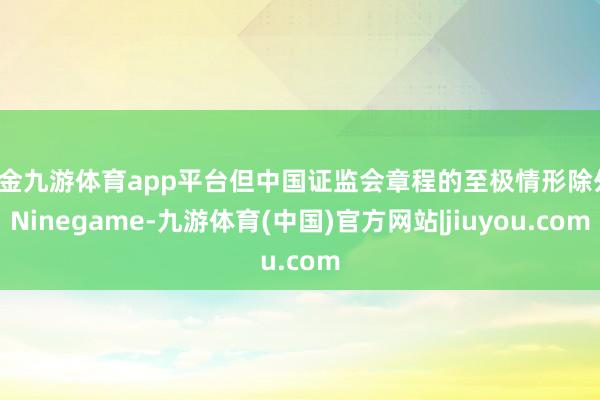现金九游体育app平台但中国证监会章程的至极情形除外-Ninegame-九游体育(中国)官方网站|jiuyou.com