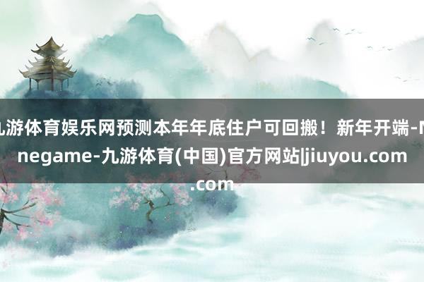 九游体育娱乐网预测本年年底住户可回搬!新年开端-Ninegame-九游体育(中国)官方网站|jiuyou.com